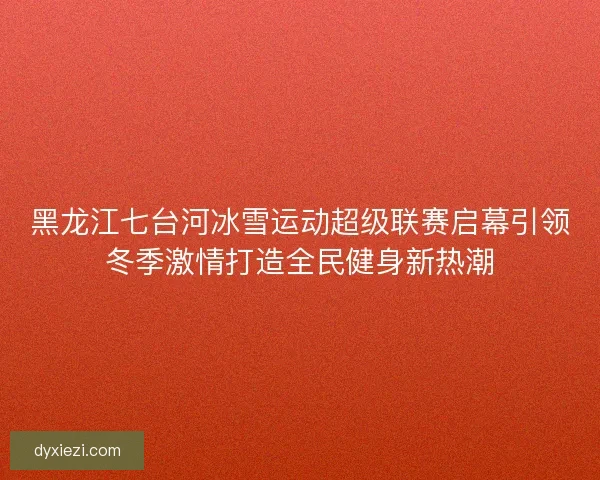 黑龙江七台河冰雪运动超级联赛启幕引领冬季激情打造全民健身新热潮